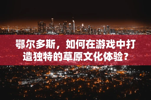 鄂尔多斯，如何在游戏中打造独特的草原文化体验？