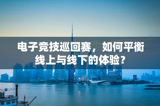 电子竞技巡回赛，如何平衡线上与线下的体验？