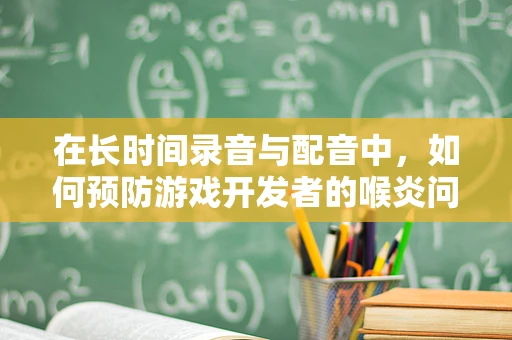 在长时间录音与配音中，如何预防游戏开发者的喉炎问题？
