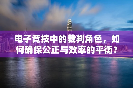 电子竞技中的裁判角色，如何确保公正与效率的平衡？