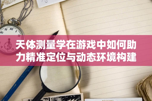 天体测量学在游戏中如何助力精准定位与动态环境构建？
