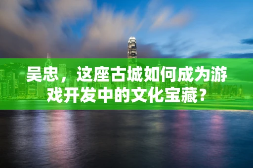 吴忠，这座古城如何成为游戏开发中的文化宝藏？