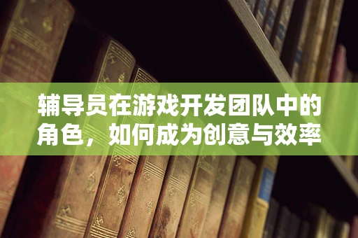 辅导员在游戏开发团队中的角色，如何成为创意与效率的双重推动者？