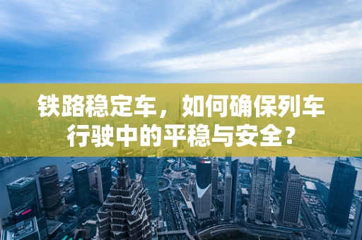 铁路稳定车，如何确保列车行驶中的平稳与安全？