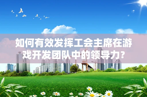如何有效发挥工会主席在游戏开发团队中的领导力？