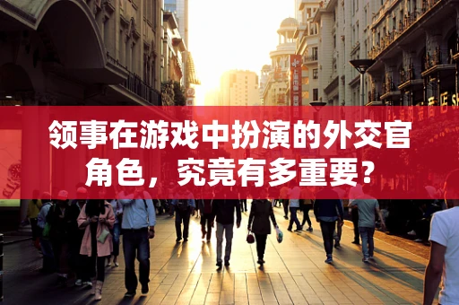 领事在游戏中扮演的外交官角色，究竟有多重要？