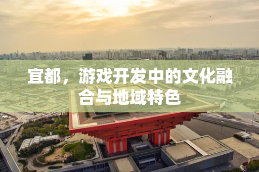 宜都，游戏开发中的文化融合与地域特色
