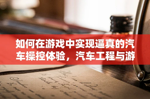 如何在游戏中实现逼真的汽车操控体验，汽车工程与游戏设计的跨界挑战？