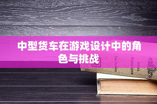 中型货车在游戏设计中的角色与挑战