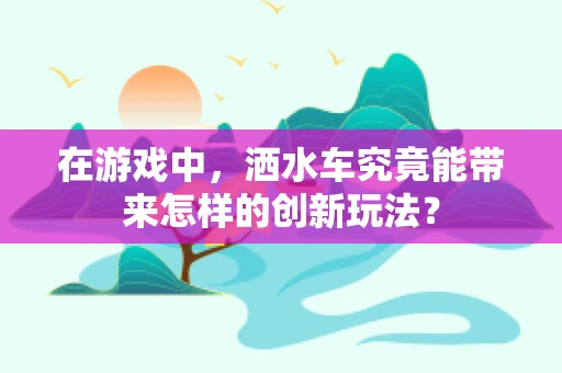 在游戏中，洒水车究竟能带来怎样的创新玩法？