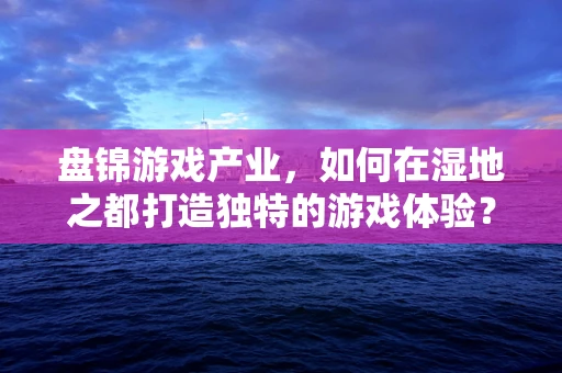 盘锦游戏产业，如何在湿地之都打造独特的游戏体验？
