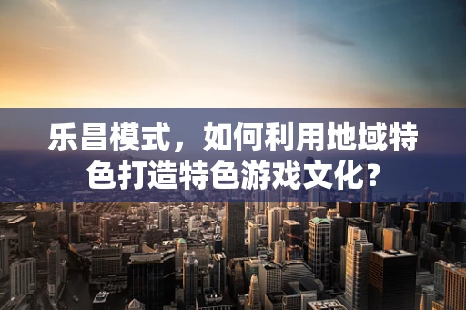 乐昌模式，如何利用地域特色打造特色游戏文化？