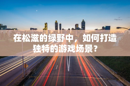 在松滋的绿野中，如何打造独特的游戏场景？