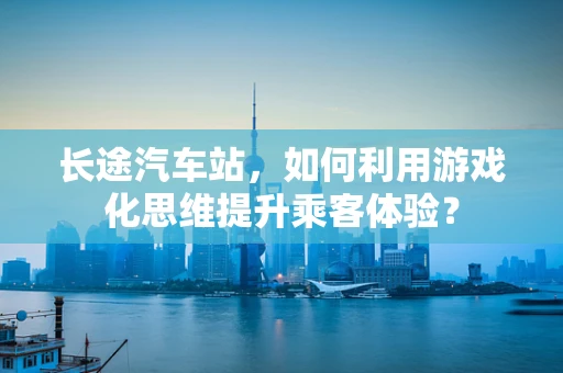 长途汽车站，如何利用游戏化思维提升乘客体验？