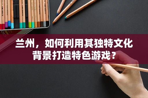 兰州，如何利用其独特文化背景打造特色游戏？