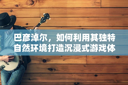 巴彦淖尔，如何利用其独特自然环境打造沉浸式游戏体验？
