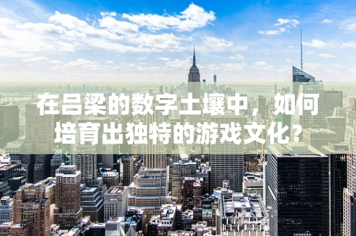 在吕梁的数字土壤中，如何培育出独特的游戏文化？