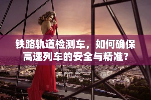 铁路轨道检测车，如何确保高速列车的安全与精准？
