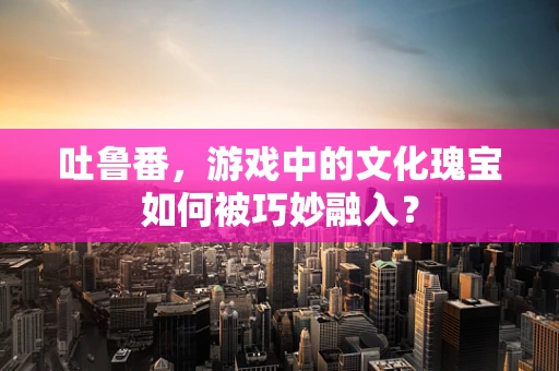 吐鲁番，游戏中的文化瑰宝如何被巧妙融入？