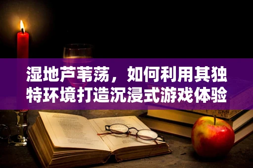湿地芦苇荡，如何利用其独特环境打造沉浸式游戏体验？