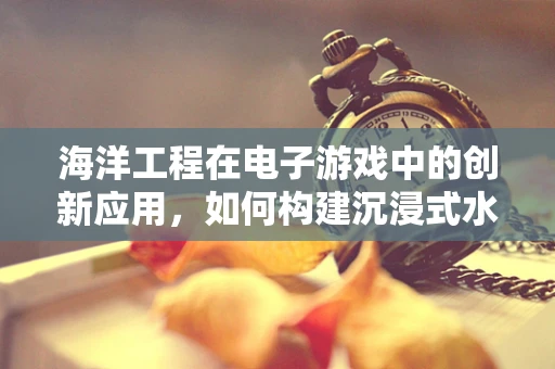 海洋工程在电子游戏中的创新应用，如何构建沉浸式水下世界？