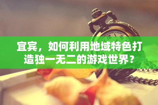 宜宾，如何利用地域特色打造独一无二的游戏世界？