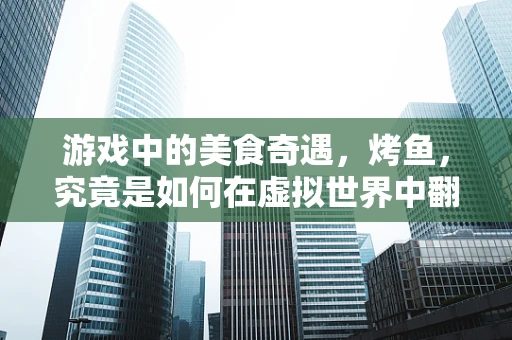 游戏中的美食奇遇，烤鱼，究竟是如何在虚拟世界中翻滚出味的？
