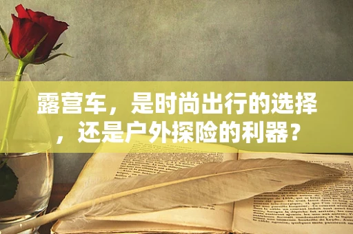 露营车，是时尚出行的选择，还是户外探险的利器？