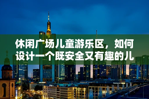 休闲广场儿童游乐区，如何设计一个既安全又有趣的儿童游乐空间？