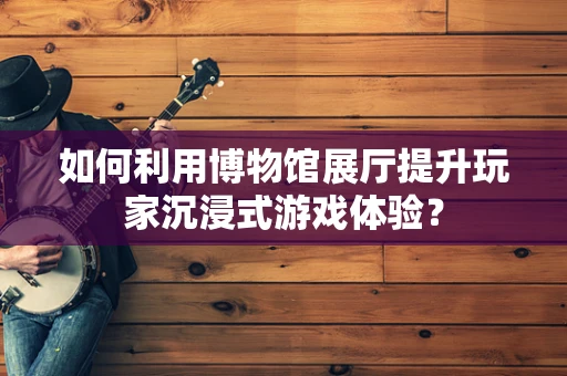 如何利用博物馆展厅提升玩家沉浸式游戏体验？