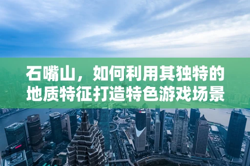石嘴山，如何利用其独特的地质特征打造特色游戏场景？