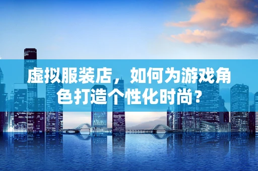 虚拟服装店，如何为游戏角色打造个性化时尚？
