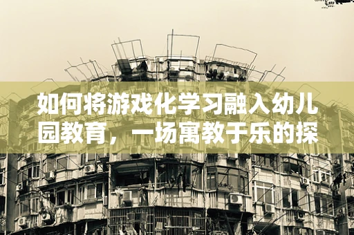 如何将游戏化学习融入幼儿园教育，一场寓教于乐的探索？
