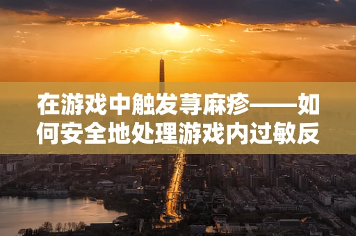 在游戏中触发荨麻疹——如何安全地处理游戏内过敏反应？