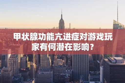 甲状腺功能亢进症对游戏玩家有何潜在影响？