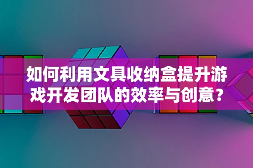如何利用文具收纳盒提升游戏开发团队的效率与创意？