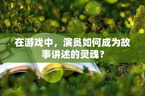 在游戏中，演员如何成为故事讲述的灵魂？