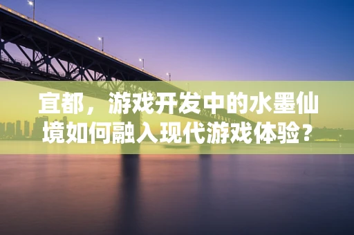 宜都，游戏开发中的水墨仙境如何融入现代游戏体验？