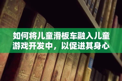 如何将儿童滑板车融入儿童游戏开发中，以促进其身心健康发展？