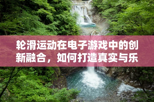 轮滑运动在电子游戏中的创新融合，如何打造真实与乐趣并存的体验？