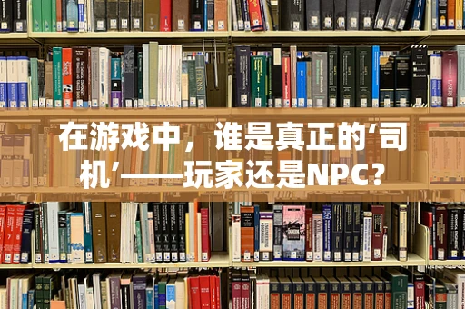 在游戏中，谁是真正的‘司机’——玩家还是NPC？