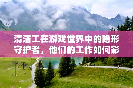 清洁工在游戏世界中的隐形守护者，他们的工作如何影响游戏体验？