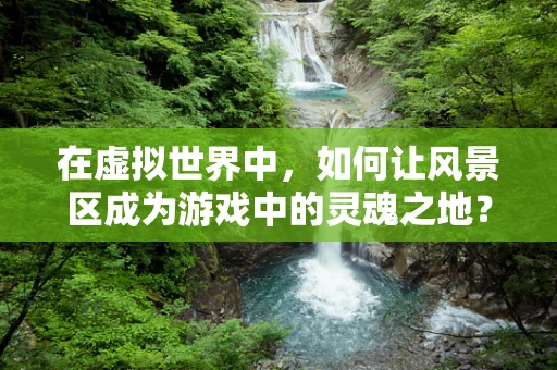在虚拟世界中，如何让风景区成为游戏中的灵魂之地？