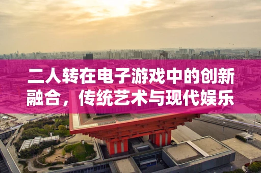二人转在电子游戏中的创新融合，传统艺术与现代娱乐的跨界探索？
