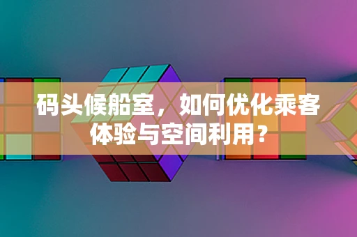 码头候船室，如何优化乘客体验与空间利用？