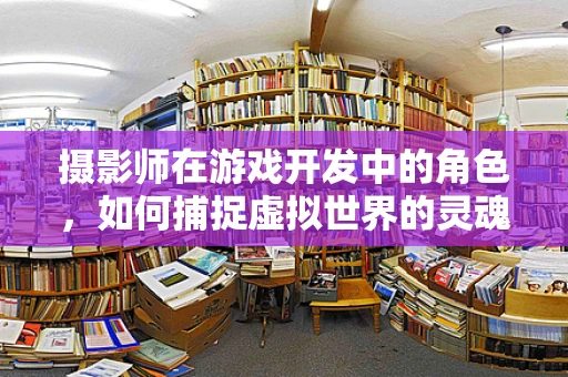 摄影师在游戏开发中的角色，如何捕捉虚拟世界的灵魂？