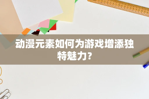 动漫元素如何为游戏增添独特魅力？