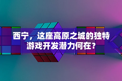 西宁，这座高原之城的独特游戏开发潜力何在？