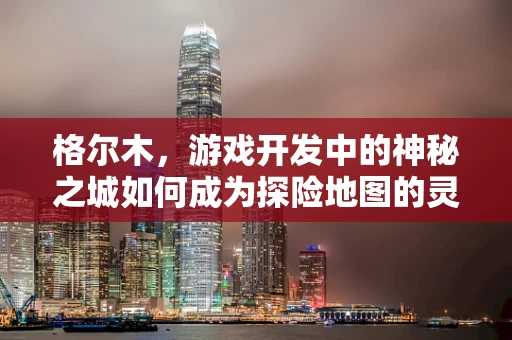 格尔木，游戏开发中的神秘之城如何成为探险地图的灵魂？