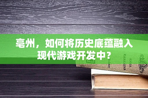 亳州，如何将历史底蕴融入现代游戏开发中？